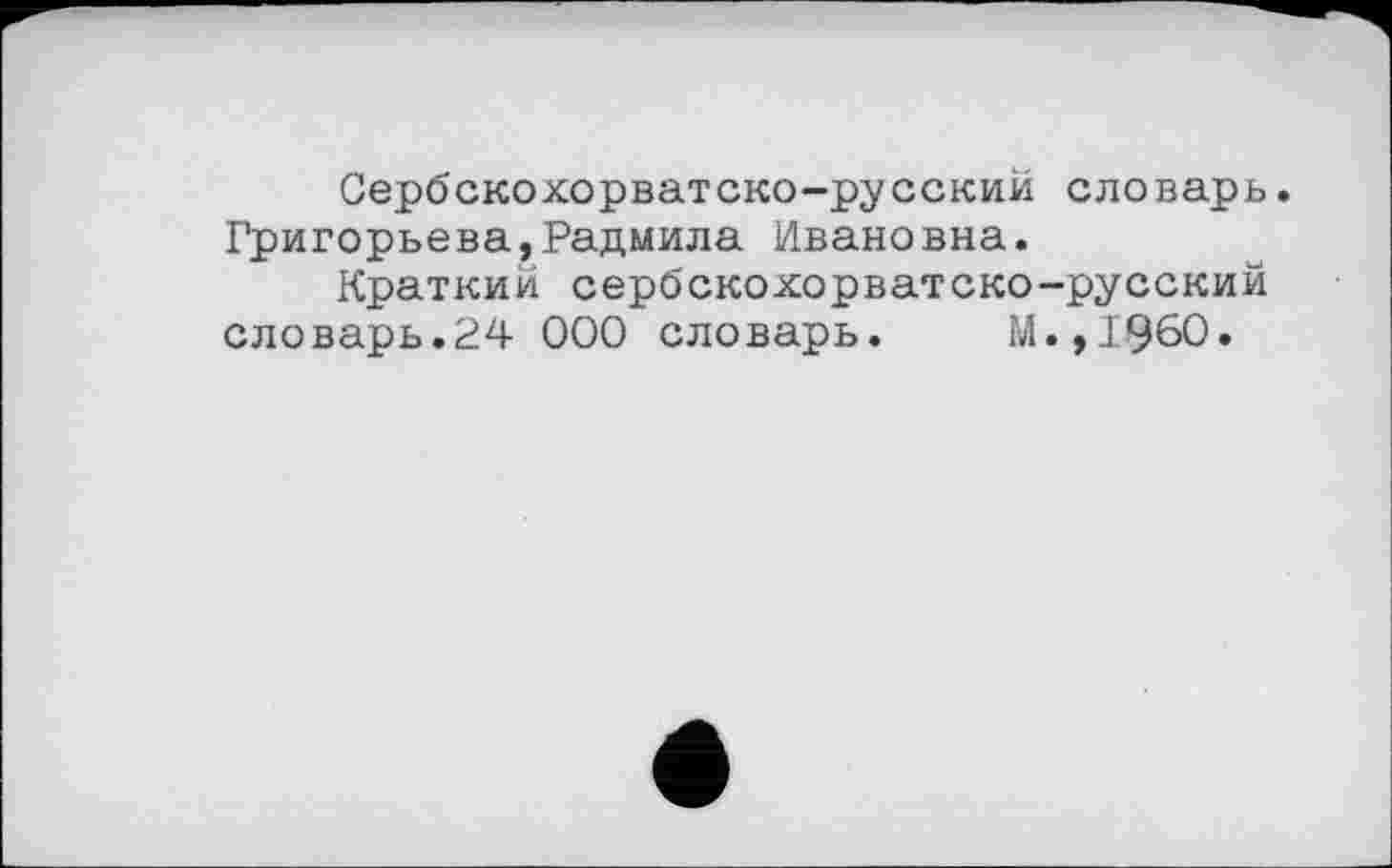 ﻿Сербскохорватско-русский словарь. Григорьева,Радмила Ивановна.
Краткий сербскохорватско-русский словарь.24 000 словарь. М.,1960.